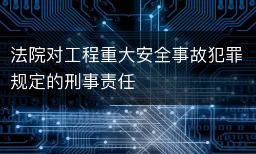 法院对工程重大安全事故犯罪规定的刑事责任