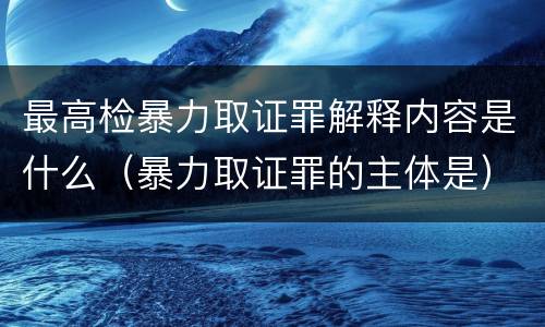 最高检暴力取证罪解释内容是什么（暴力取证罪的主体是）