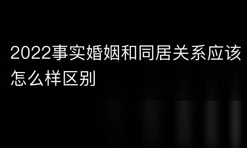 2022事实婚姻和同居关系应该怎么样区别