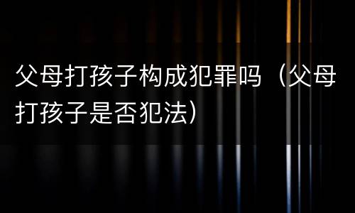 父母打孩子构成犯罪吗（父母打孩子是否犯法）