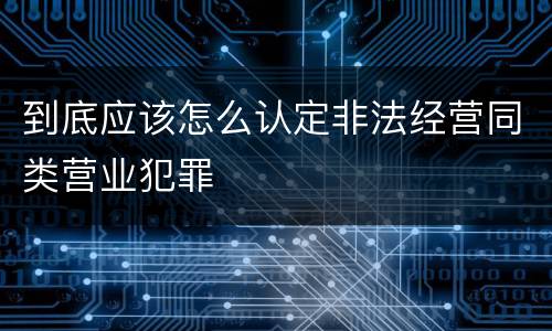 到底应该怎么认定非法经营同类营业犯罪