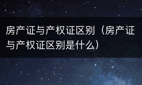 房产证与产权证区别（房产证与产权证区别是什么）