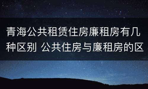 青海公共租赁住房廉租房有几种区别 公共住房与廉租房的区别