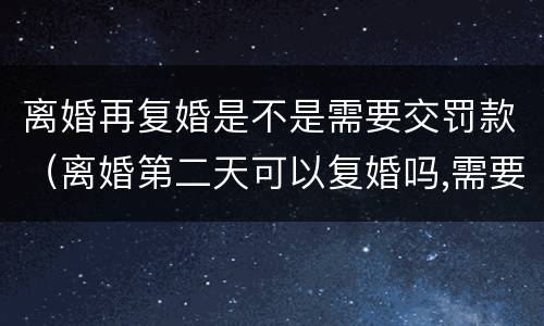 离婚再复婚是不是需要交罚款（离婚第二天可以复婚吗,需要交罚款吗?）