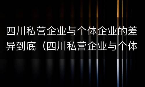 四川私营企业与个体企业的差异到底（四川私营企业与个体企业的差异到底有多大）