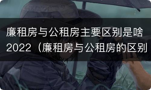 廉租房与公租房主要区别是啥2022（廉租房与公租房的区别是什么）