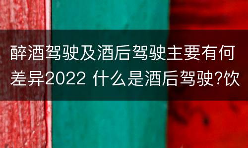 醉酒驾驶及酒后驾驶主要有何差异2022 什么是酒后驾驶?饮酒驾驶与醉酒驾驶的区别是什么?