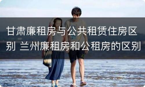 甘肃廉租房与公共租赁住房区别 兰州廉租房和公租房的区别