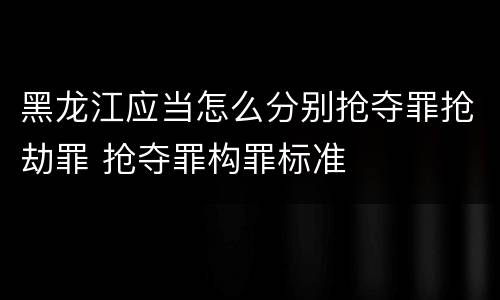 黑龙江应当怎么分别抢夺罪抢劫罪 抢夺罪构罪标准