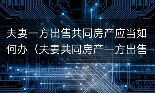 夫妻一方出售共同房产应当如何办（夫妻共同房产一方出售可以吗）