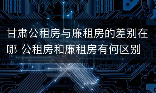 甘肃公租房与廉租房的差别在哪 公租房和廉租房有何区别