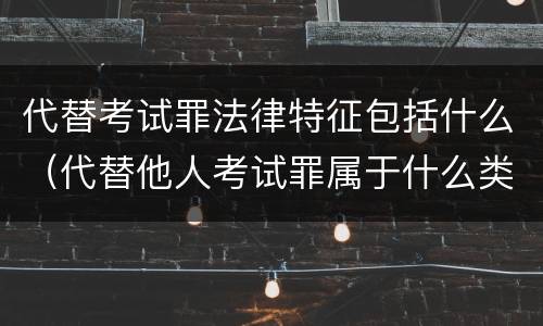 代替考试罪法律特征包括什么（代替他人考试罪属于什么类犯罪）