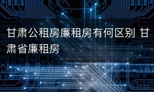 甘肃公租房廉租房有何区别 甘肃省廉租房