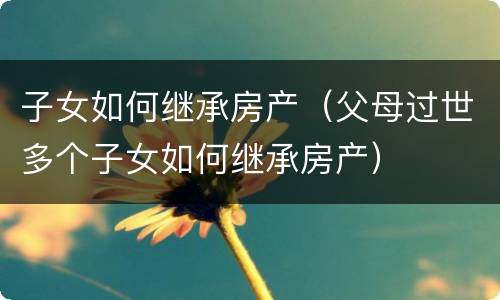 子女如何继承房产（父母过世多个子女如何继承房产）