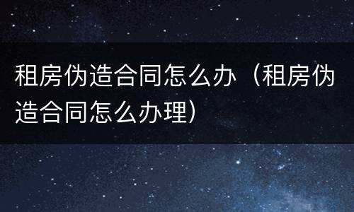 租房伪造合同怎么办（租房伪造合同怎么办理）
