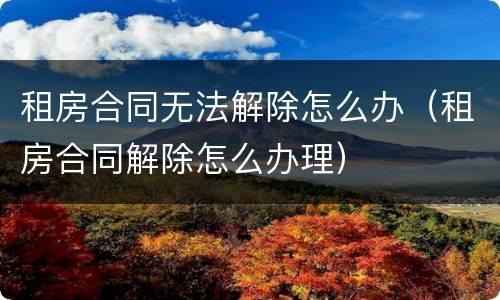 租房合同无法解除怎么办（租房合同解除怎么办理）