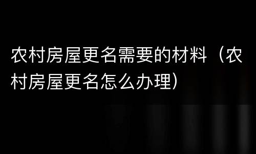 农村房屋更名需要的材料（农村房屋更名怎么办理）