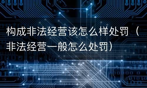 构成非法经营该怎么样处罚（非法经营一般怎么处罚）