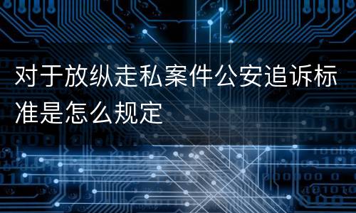 对于放纵走私案件公安追诉标准是怎么规定