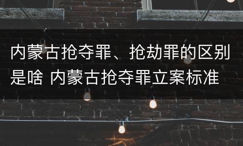 内蒙古抢夺罪、抢劫罪的区别是啥 内蒙古抢夺罪立案标准