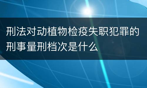 刑法对动植物检疫失职犯罪的刑事量刑档次是什么