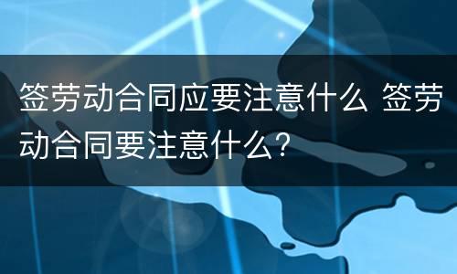 签劳动合同应要注意什么 签劳动合同要注意什么?