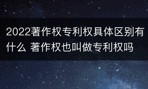 2022著作权专利权具体区别有什么 著作权也叫做专利权吗