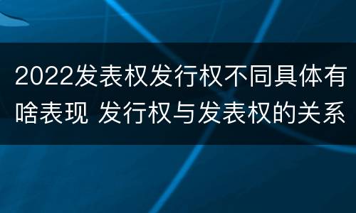 2022发表权发行权不同具体有啥表现 发行权与发表权的关系