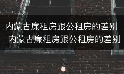 内蒙古廉租房跟公租房的差别 内蒙古廉租房跟公租房的差别在哪