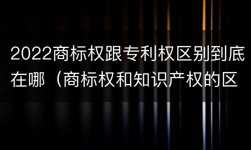 2022商标权跟专利权区别到底在哪（商标权和知识产权的区别）
