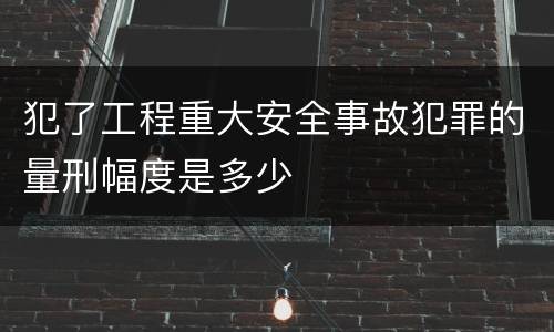 犯了工程重大安全事故犯罪的量刑幅度是多少