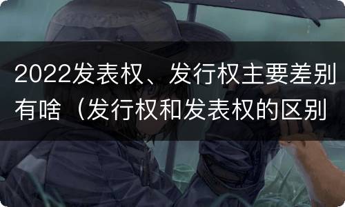2022发表权、发行权主要差别有啥（发行权和发表权的区别）