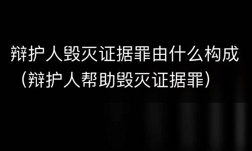 辩护人毁灭证据罪由什么构成（辩护人帮助毁灭证据罪）