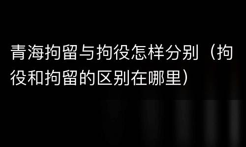 青海拘留与拘役怎样分别（拘役和拘留的区别在哪里）