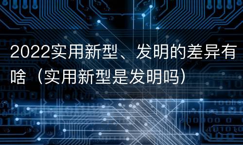 2022实用新型、发明的差异有啥（实用新型是发明吗）