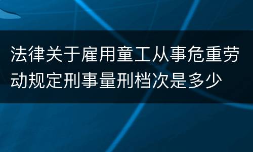 法律关于雇用童工从事危重劳动规定刑事量刑档次是多少