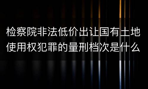 检察院非法低价出让国有土地使用权犯罪的量刑档次是什么