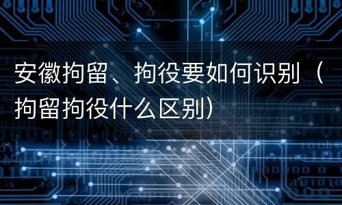 安徽拘留、拘役要如何识别（拘留拘役什么区别）