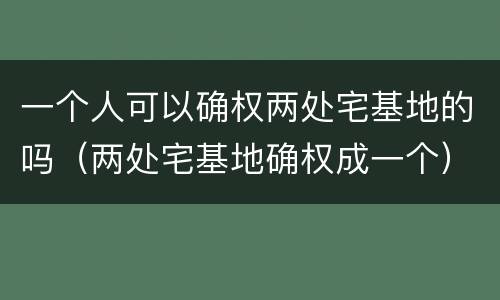 一个人可以确权两处宅基地的吗（两处宅基地确权成一个）