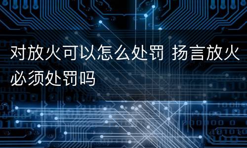 对放火可以怎么处罚 扬言放火必须处罚吗
