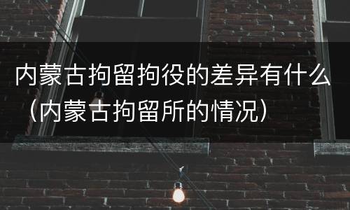 内蒙古拘留拘役的差异有什么（内蒙古拘留所的情况）