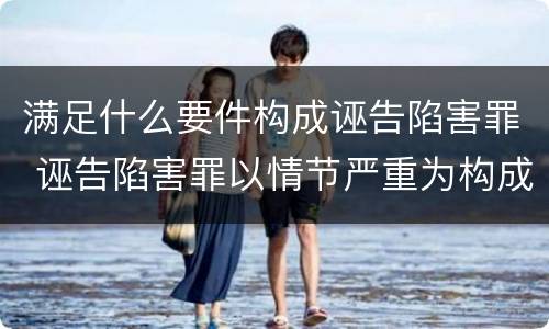 满足什么要件构成诬告陷害罪 诬告陷害罪以情节严重为构成要件是否正确