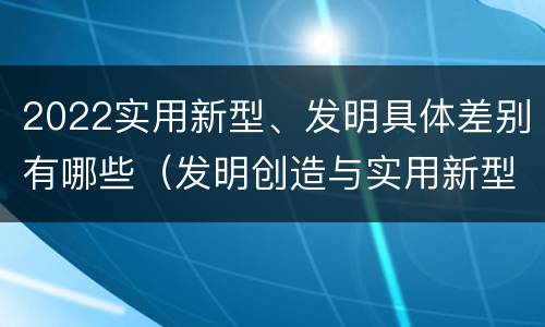 2022实用新型、发明具体差别有哪些（发明创造与实用新型的区别）