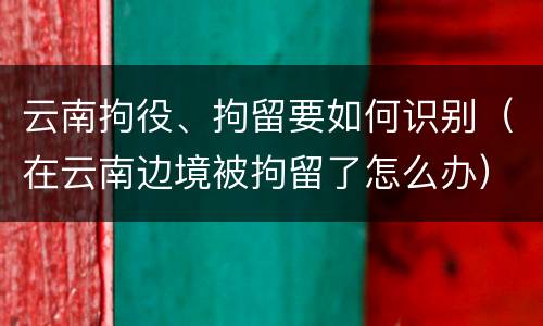 云南拘役、拘留要如何识别（在云南边境被拘留了怎么办）