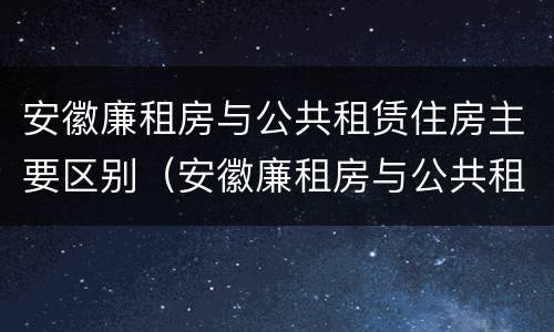 安徽廉租房与公共租赁住房主要区别（安徽廉租房与公共租赁住房主要区别在哪）