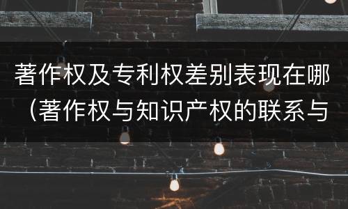 著作权及专利权差别表现在哪（著作权与知识产权的联系与区别）