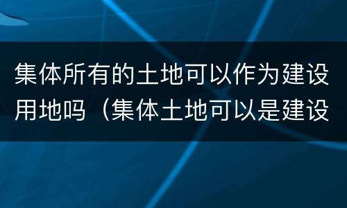 集体所有的土地可以作为建设用地吗（集体土地可以是建设用地吗）