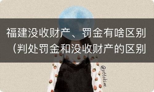 福建没收财产、罚金有啥区别（判处罚金和没收财产的区别）
