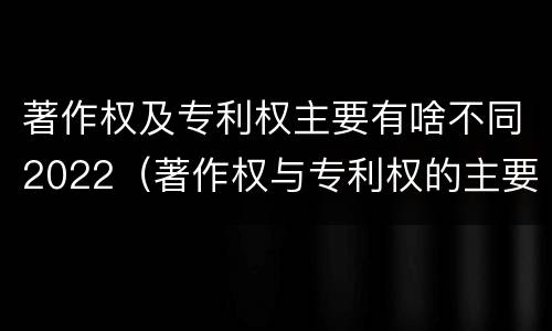 著作权及专利权主要有啥不同2022（著作权与专利权的主要区别）