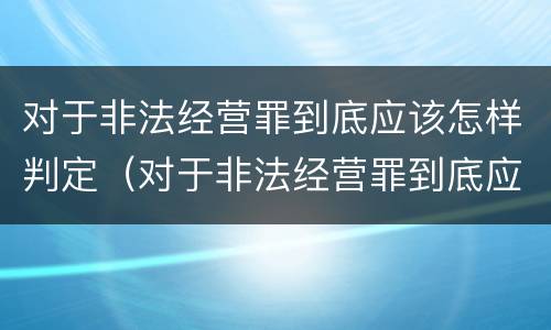 对于非法经营罪到底应该怎样判定（对于非法经营罪到底应该怎样判定刑罚）